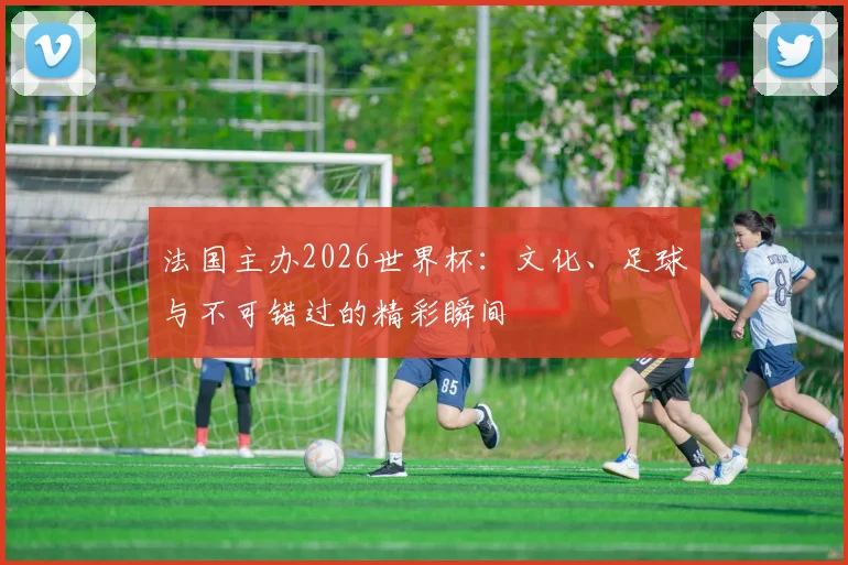 法国主办2026世界杯：文化、足球与不可错过的精彩瞬间