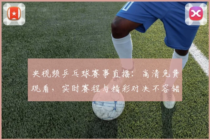 央视频乒乓球赛事直播:高清免费观看,实时赛程与精彩对决不容错过