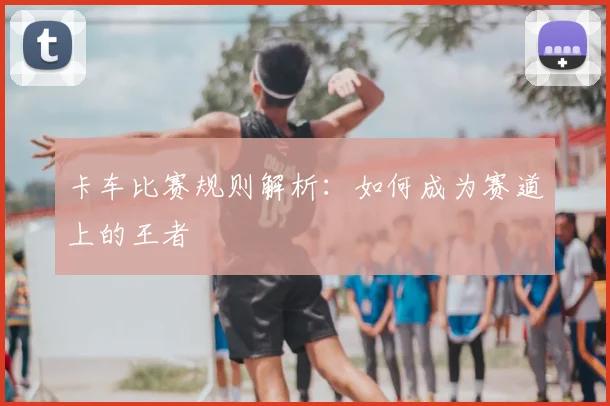 卡车比赛规则解析：如何成为赛道上的王者