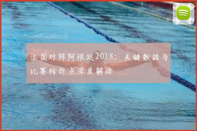 法国对阵阿根廷2018：关键数据与比赛转折点深度解读