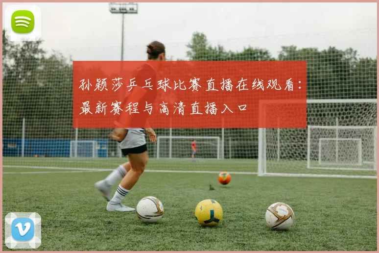 孙颖莎乒乓球比赛直播在线观看：最新赛程与高清直播入口